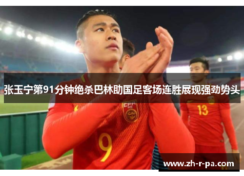 张玉宁第91分钟绝杀巴林助国足客场连胜展现强劲势头