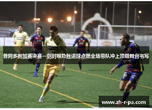 普阿多附加赛决赛一剑封喉致胜进球点燃全场带队冲上顶级舞台书写