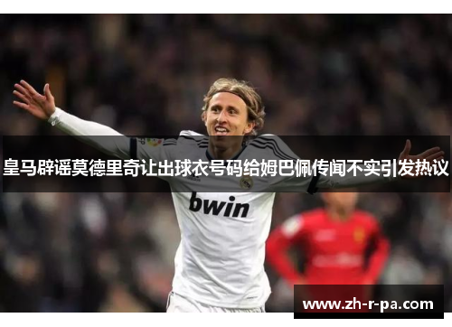 皇马辟谣莫德里奇让出球衣号码给姆巴佩传闻不实引发热议