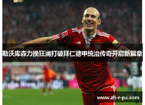 勒沃库森力挽狂澜打破拜仁德甲统治传奇开启新篇章