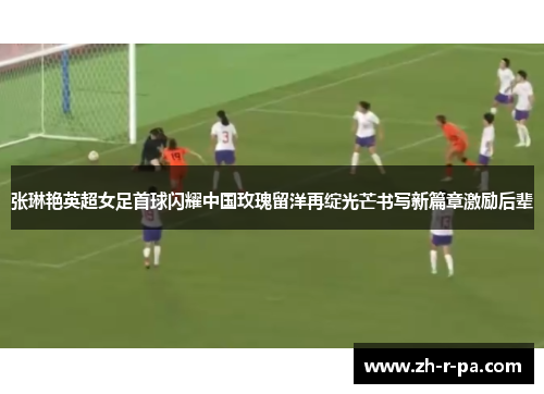 张琳艳英超女足首球闪耀中国玫瑰留洋再绽光芒书写新篇章激励后辈